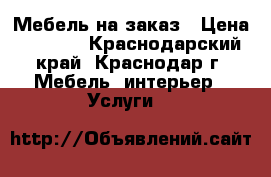 Мебель на заказ › Цена ­ 6 000 - Краснодарский край, Краснодар г. Мебель, интерьер » Услуги   